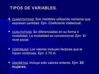 TIPOS DE VARIABLES.

   CUANTITATIVAS. Son medibles utilizando números que
    expresan cantidad. Ejm: Coeficiente intelectual.

   CUALITATIVAS. So diferenciadas en su forma o
    modalidad. La modalidad es convencional. Ejm: El
    nivel social.

   CONTINUAS. Los valores incluyen factores que le
    hacen continuas. Ejm. 2.75 m.

   DISCRETAS. Incluye solo valores enteros. Ejm: 30
    mujeres.
 