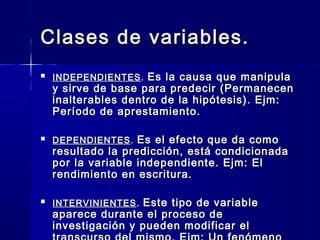 Clases de variables.
   INDEPENDIENTES . Es la causa que manipula
    y sirve de base para predecir (Permanecen
    inalterables dentro de la hipótesis). Ejm:
    Período de aprestamiento.

   DEPENDIENTES . Es el efecto que da como
    resultado la predicción, está condicionada
    por la variable independiente. Ejm: El
    rendimiento en escritura.

   INTERVINIENTES . Este tipo de variable
    aparece durante el proceso de
    investigación y pueden modificar el
 