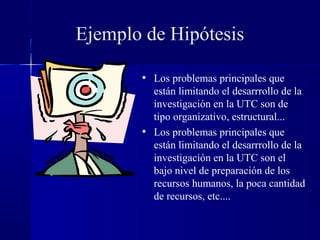 Ejemplo de Hipótesis

       • Los problemas principales que
         están limitando el desarrrollo de la
         investigación en la UTC son de
         tipo organizativo, estructural...
       • Los problemas principales que
         están limitando el desarrrollo de la
         investigación en la UTC son el
         bajo nivel de preparación de los
         recursos humanos, la poca cantidad
         de recursos, etc....
 