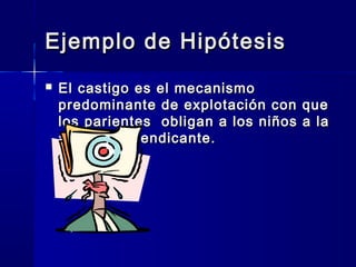 Ejemplo de Hipótesis
   El castigo es el mecanismo
    predominante de explotación con que
    los parientes obligan a los niños a la
    actividad mendicante.
 