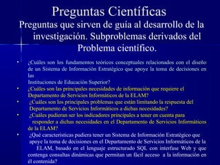 Preguntas Científicas
    Preguntas que sirven de guía al desarrollo de la
       investigación. Subproblemas derivados del
                  Problema científico.
•     ¿Cuáles son los fundamentos teóricos conceptuales relacionados con el diseño
      de un Sistema de Información Estratégico que apoye la toma de decisiones en
      las
      Instituciones de Educación Superior?
•     ¿Cuáles son las principales necesidades de información que requiere el
      Departamento de Servicios Informáticos de la ELAM?
•      ¿Cuáles son los principales problemas que están limitando la respuesta del
       Departamento de Servicios Informáticos a dichas necesidades?
•      ¿Cuáles pudieran ser los indicadores principales a tener en cuenta para
        responder a dichas necesidades en el Departamento de Servicios Informáticos
      de la ELAM?
•      ¿Qué características pudiera tener un Sistema de Información Estratégico que
       apoye la toma de decisiones en el Departamento de Servicios Informáticos de la
          ELAM, basado en el lenguaje estructurado SQL con interfase Web y que
      contenga consultas dinámicas que permitan un fácil acceso a la información en
      él contenida?
 