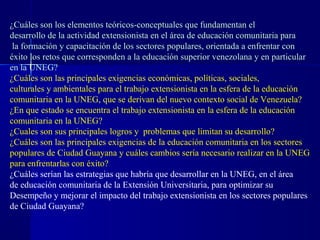 ¿Cuáles son los elementos teóricos-conceptuales que fundamentan el
desarrollo de la actividad extensionista en el área de educación comunitaria para
 la formación y capacitación de los sectores populares, orientada a enfrentar con
éxito los retos que corresponden a la educación superior venezolana y en particular
en la UNEG?
¿Cuáles son las principales exigencias económicas, políticas, sociales,
culturales y ambientales para el trabajo extensionista en la esfera de la educación
comunitaria en la UNEG, que se derivan del nuevo contexto social de Venezuela?
¿En que estado se encuentra el trabajo extensionista en la esfera de la educación
comunitaria en la UNEG?
¿Cuales son sus principales logros y problemas que limitan su desarrollo?
¿Cuáles son las principales exigencias de la educación comunitaria en los sectores
populares de Ciudad Guayana y cuáles cambios sería necesario realizar en la UNEG
para enfrentarlas con éxito?
¿Cuáles serían las estrategias que habría que desarrollar en la UNEG, en el área
de educación comunitaria de la Extensión Universitaria, para optimizar su
Desempeño y mejorar el impacto del trabajo extensionista en los sectores populares
de Ciudad Guayana?
 
