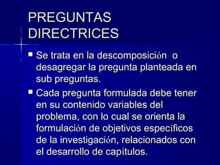 PREGUNTAS
DIRECTRICES
   Se trata en la descomposición o
    desagregar la pregunta planteada en
    sub preguntas.
   Cada pregunta formulada debe tener
    en su contenido variables del
    problema, con lo cual se orienta la
    formulación de objetivos específicos
    de la investigación, relacionados con
    el desarrollo de capítulos.
 