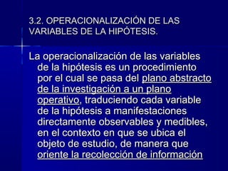 3.2. OPERACIONALIZACIÓN DE LAS
VARIABLES DE LA HIPÓTESIS.

La operacionalización de las variables
  de la hipótesis es un procedimiento
  por el cual se pasa del plano abstracto
  de la investigación a un plano
  operativo, traduciendo cada variable
  de la hipótesis a manifestaciones
  directamente observables y medibles,
  en el contexto en que se ubica el
  objeto de estudio, de manera que
  oriente la recolección de información
 