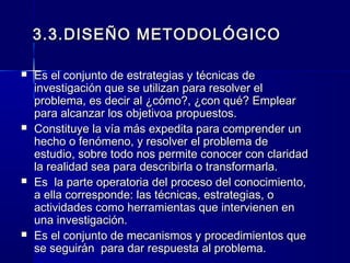 3.3.DISEÑO METODOLÓGICO

   Es el conjunto de estrategias y técnicas de
    investigación que se utilizan para resolver el
    problema, es decir al ¿cómo?, ¿con qué? Emplear
    para alcanzar los objetivoa propuestos.
   Constituye la vía más expedita para comprender un
    hecho o fenómeno, y resolver el problema de
    estudio, sobre todo nos permite conocer con claridad
    la realidad sea para describirla o transformarla.
   Es la parte operatoria del proceso del conocimiento,
    a ella corresponde: las técnicas, estrategias, o
    actividades como herramientas que intervienen en
    una investigación.
   Es el conjunto de mecanismos y procedimientos que
    se seguirán para dar respuesta al problema.
 