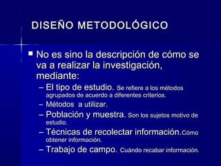 DISEÑO METODOLÓGICO

   No es sino la descripción de cómo se
    va a realizar la investigación,
    mediante:
    – El tipo de estudio. Se refiere a los métodos
      agrupados de acuerdo a diferentes criterios.
    – Métodos a utilizar.
    – Población y muestra. Son los sujetos motivo de
      estudio.
    – Técnicas de recolectar información.Cómo
      obtener información.
    – Trabajo de campo. Cuándo recabar información.
 