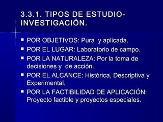 3.3.1. TIPOS DE ESTUDIO-
INVESTIGACIÓN.

   POR OBJETIVOS: Pura y aplicada.
   POR EL LUGAR: Laboratorio de campo.
   POR LA NATURALEZA: Por la toma de
    decisiones y de acción.
   POR EL ALCANCE: Histórica, Descriptiva y
    Experimental.
   POR LA FACTIBILIDAD DE APLICACIÓN:
    Proyecto factible y proyectos especiales.
 