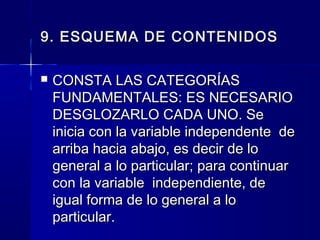 9. ESQUEMA DE CONTENIDOS

   CONSTA LAS CATEGORÍAS
    FUNDAMENTALES: ES NECESARIO
    DESGLOZARLO CADA UNO. Se
    inicia con la variable independente de
    arriba hacia abajo, es decir de lo
    general a lo particular; para continuar
    con la variable independiente, de
    igual forma de lo general a lo
    particular.
 