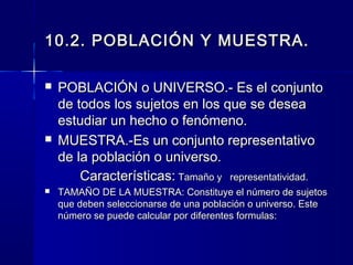 10.2. POBLACIÓN Y MUESTRA.

   POBLACIÓN o UNIVERSO.- Es el conjunto
    de todos los sujetos en los que se desea
    estudiar un hecho o fenómeno.
   MUESTRA.-Es un conjunto representativo
    de la población o universo.
        Características: Tamaño y representatividad.
   TAMAÑO DE LA MUESTRA: Constituye el número de sujetos
    que deben seleccionarse de una población o universo. Este
    número se puede calcular por diferentes formulas:
 