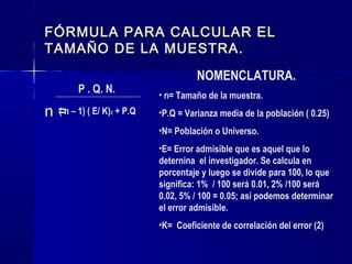 FÓRMULA PARA CALCULAR EL
TAMAÑO DE LA MUESTRA.
                                    NOMENCLATURA.
        P . Q. N.         • n= Tamaño de la muestra.
n =n – 1) ( E/ K) + P.Q
  (             2         •P.Q = Varianza media de la población ( 0.25)
                          •N= Población o Universo.
                          •E= Error admisible que es aquel que lo
                          deternina el investigador. Se calcula en
                          porcentaje y luego se divide para 100, lo que
                          significa: 1% / 100 será 0.01, 2% /100 será
                          0.02, 5% / 100 = 0.05; así podemos determinar
                          el error admisible.
                          •K= Coeficiente de correlación del error (2)
 