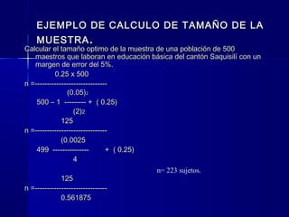 EJEMPLO DE CALCULO DE TAMAÑO DE LA
   MUESTRA .
Calcular el tamaño optimo de la muestra de una población de 500
   maestros que laboran en educación básica del cantón Saquisilí con un
   margen de error del 5%.
           0.25 x 500
n =------------------------------
                (0.05)2
    500 – 1 --------- + ( 0.25)
                   (2)2
              125
n =------------------------------
              (0.0025
    499 ---------------         + ( 0.25)
                   4
                                          n= 223 sujetos.
              125
n =------------------------------
              0.561875
 