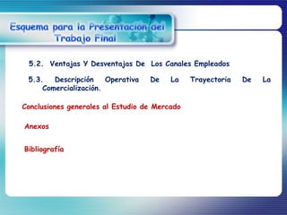 5.2. Ventajas Y Desventajas De Los Canales Empleados

 5.3.   Descripción    Operativa   De    La    Trayectoria   De   La
     Comercialización.

Conclusiones generales al Estudio de Mercado

Anexos


Bibliografía
 