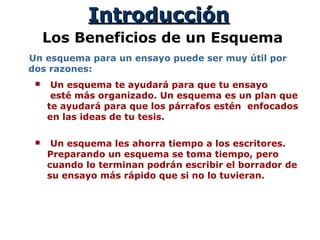 IntroducciónIntroducción
Los Beneficios de un Esquema
Un esquema para un ensayo puede ser muy útil por
dos razones:
 Un esquema te ayudará para que tu ensayo
esté más organizado. Un esquema es un plan que
te ayudará para que los párrafos estén enfocados
en las ideas de tu tesis.
 Un esquema les ahorra tiempo a los escritores.
Preparando un esquema se toma tiempo, pero
cuando lo terminan podrán escribir el borrador de
su ensayo más rápido que si no lo tuvieran.
 