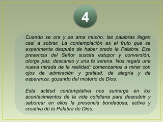 4Cuando se ora y se ama mucho, las palabras llegan casi a sobrar. La contemplación es el fruto que se experimenta después de haber orado la Palabra. Esa presencia del Señor suscita estupor y conversión, otorga paz, descanso y una fe serena. Nos regala una nueva mirada de la realidad: comenzamos a mirar con ojos de admiración y gratitud, de alegría y de esperanza, gozando del misterio de Dios. Esta actitud contemplativa nos sumerge en los acontecimientos de la vida cotidiana para descubrir y saborear en ellos la presencia bondadosa, activa y creativa de la Palabra de Dios.