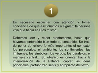 1Es necesario escuchar con atención y tomar conciencia de que escuchamos a alguien: la persona viva que habla es Dios mismo.Debemos leer y releer atentamente, hasta que hayamos entendido bien todo su contenido. Se trata de poner de relieve lo más importante: el contexto, los personajes, el ambiente, los sentimientos, las imágenes, los símbolos, los verbos, los paralelos, el mensaje central... Su objetivo es orientar hacia la interiorización de la Palabra, captar las ideas principales, profundizar, sentir y apropiarse del texto.