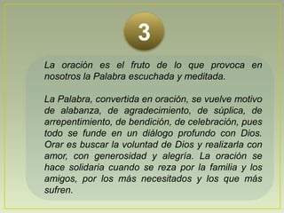3La oración es el fruto de lo que provoca en nosotros la Palabra escuchada y meditada. La Palabra, convertida en oración, se vuelve motivo de alabanza, de agradecimiento, de súplica, de arrepentimiento, de bendición, de celebración, pues todo se funde en un diálogo profundo con Dios. Orar es buscar la voluntad de Dios y realizarla con amor, con generosidad y alegría.La oración se hace solidaria cuando se reza por la familia y los amigos, por los más necesitados y los que más sufren.
