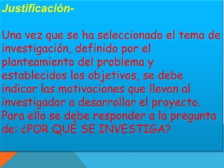 Justificación- 
Una vez que se ha seleccionado el tema de 
investigación, definido por el 
planteamiento del problema y 
establecidos los objetivos, se debe 
indicar las motivaciones que llevan al 
investigador a desarrollar el proyecto. 
Para ello se debe responder a la pregunta 
de: ¿POR QUÉ SE INVESTIGA? 
 