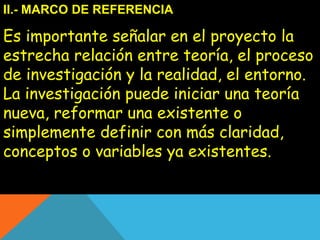 II.- MARCO DE REFERENCIA 
Es importante señalar en el proyecto la 
estrecha relación entre teoría, el proceso 
de investigación y la realidad, el entorno. 
La investigación puede iniciar una teoría 
nueva, reformar una existente o 
simplemente definir con más claridad, 
conceptos o variables ya existentes. 
 