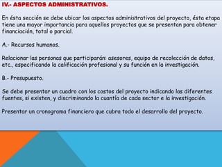 IV.- ASPECTOS ADMINISTRATIVOS. 
En ésta sección se debe ubicar los aspectos administrativos del proyecto, ésta etapa 
tiene una mayor importancia para aquellos proyectos que se presentan para obtener 
financiación, total o parcial. 
A.- Recursos humanos. 
Relacionar las personas que participarán: asesores, equipo de recolección de datos, 
etc., especificando la calificación profesional y su función en la investigación. 
B.- Presupuesto. 
Se debe presentar un cuadro con los costos del proyecto indicando las diferentes 
fuentes, si existen, y discriminando la cuantía de cada sector e la investigación. 
Presentar un cronograma financiero que cubra todo el desarrollo del proyecto. 
