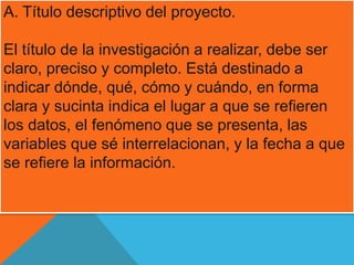 A. Título descriptivo del proyecto. 
El título de la investigación a realizar, debe ser 
claro, preciso y completo. Está destinado a 
indicar dónde, qué, cómo y cuándo, en forma 
clara y sucinta indica el lugar a que se refieren 
los datos, el fenómeno que se presenta, las 
variables que sé interrelacionan, y la fecha a que 
se refiere la información. 
 