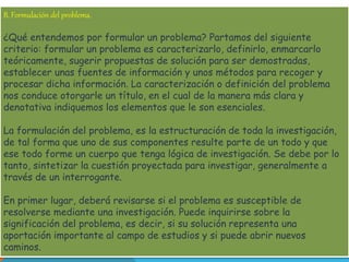B. Formulación del problema. 
¿Qué entendemos por formular un problema? Partamos del siguiente 
criterio: formular un problema es caracterizarlo, definirlo, enmarcarlo 
teóricamente, sugerir propuestas de solución para ser demostradas, 
establecer unas fuentes de información y unos métodos para recoger y 
procesar dicha información. La caracterización o definición del problema 
nos conduce otorgarle un título, en el cual de la manera más clara y 
denotativa indiquemos los elementos que le son esenciales. 
La formulación del problema, es la estructuración de toda la investigación, 
de tal forma que uno de sus componentes resulte parte de un todo y que 
ese todo forme un cuerpo que tenga lógica de investigación. Se debe por lo 
tanto, sintetizar la cuestión proyectada para investigar, generalmente a 
través de un interrogante. 
En primer lugar, deberá revisarse si el problema es susceptible de 
resolverse mediante una investigación. Puede inquirirse sobre la 
significación del problema, es decir, si su solución representa una 
aportación importante al campo de estudios y si puede abrir nuevos 
caminos. 
 