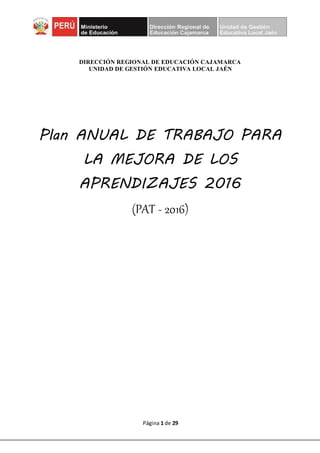 Página 1 de 29
DIRECCIÓN REGIONAL DE EDUCACIÓN CAJAMARCA
UNIDAD DE GESTIÓN EDUCATIVA LOCAL JAÉN
Plan ANUAL DE TRABAJO PARA
LA MEJORA DE LOS
APRENDIZAJES 2016
(PAT - 2016)
 
