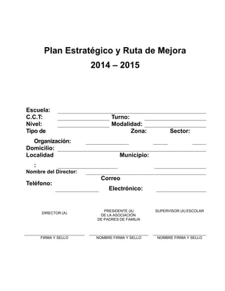 Plan Estratégico y Ruta de Mejora
2014 – 2015
Escuela:
C.C.T: Turno:
Nivel: Modalidad:
Tipo de
Organización:
Zona: Sector:
Domicilio:
Localidad
:
Municipio:
Nombre del Director:
Teléfono:
Correo
Electrónico:
DIRECTOR (A)
PRESIDENTE (A)
DE LA ASOCIACIÓN
DE PADRES DE FAMILIA
SUPERVISOR (A) ESCOLAR
FIRMA Y SELLO NOMBRE FIRMA Y SELLO NOMBRE FIRMA Y SELLO
 