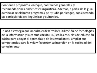 Contienen propósitos, enfoque, contenidos generales, y
recomendaciones didácticas y lingüísticas. Además, a partir de la guía
curricular se elaboran programas de estudio por lengua, considerando
las particularidades lingüísticas y culturales.



Es una estrategia que impulsa el desarrollo y utilización de tecnologías
de la información y la comunicación (TIC) en las escuelas de educación
básica para apoyar el aprendizaje de los estudiantes, ampliar sus
competencias para la vida y favorecer su inserción en la sociedad del
conocimiento.
 