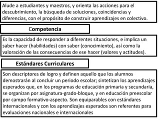 Alude a estudiantes y maestros, y orienta las acciones para el
descubrimiento, la búsqueda de soluciones, coincidencias y
diferencias, con el propósito de construir aprendizajes en colectivo.

            Competencia
Es la capacidad de responder a diferentes situaciones, e implica un
saber hacer (habilidades) con saber (conocimiento), así como la
valoración de las consecuencias de ese hacer (valores y actitudes).

      Estándares Curriculares
Son descriptores de logro y definen aquello que los alumnos
demostrarán al concluir un periodo escolar; sintetizan los aprendizajes
esperados que, en los programas de educación primaria y secundaria,
se organizan por asignatura-grado-bloque, y en educación preescolar
por campo formativo-aspecto. Son equiparables con estándares
internacionales y con los aprendizajes esperados son referentes para
evaluaciones nacionales e internacionales
 