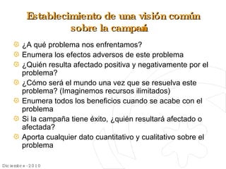 Establecimiento de una visión común sobre la campaña ¿A qué problema nos enfrentamos? Enumera los efectos adversos de este problema ¿Quién resulta afectado positiva y negativamente por el problema? ¿Cómo será el mundo una vez que se resuelva este problema? (Imaginemos recursos ilimitados) Enumera todos los beneficios cuando se acabe con el problema Si la campaña tiene éxito, ¿quién resultará afectado o afectada? Aporta cualquier dato cuantitativo y cualitativo sobre el problema