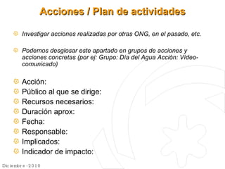 Acciones / Plan de actividades Investigar acciones realizadas por otras ONG, en el pasado, etc. Podemos desglosar este apartado en grupos de acciones y acciones concretas (por ej: Grupo: Día del Agua Acción: Vídeo-comunicado) Acción: Público al que se dirige: Recursos necesarios: Duración aprox: Fecha: Responsable: Implicados: Indicador de impacto: