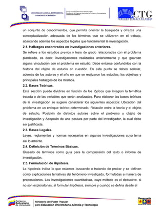 un conjunto de conocimientos, que permita orientar la búsqueda y ofrezca una
conceptualización adecuada de los términos que se utilizaran en el trabajo,
abarcando además los aspectos legales que fundamental la investigación.
2.1. Hallazgos encontrados en investigaciones anteriores.
Se refiere a los estudios previos y tesis de grado relacionadas con el problema
planteado, es decir, investigaciones realizadas anteriormente y que guardan
alguna vinculación con el problema en estudio. Debe evitarse confundirlos con la
historia del objeto de estudio en cuestión. En este punto se deben señalar,
además de los autores y el año en que se realizaron los estudios, los objetivos y
principales hallazgos de los mismos.
2.2. Bases Teóricas.
Esta sección puede dividirse en función de los tópicos que integran la temática
tratada o de las variables que serán analizadas. Para elaborar las bases teóricas
de la investigación se sugiere considerar los siguientes aspectos: Ubicación del
problema en un enfoque teórico determinado, Relación entre la teoría y el objeto
de estudio, Posición de distintos autores sobre el problema u objeto de
investigación y Adopción de una postura por parte del investigador, la cual debe
ser justificada.
2.3. Bases Legales.
Leyes, reglamentos y normas necesarias en algunas investigaciones cuyo tema
así lo amerite.
2.4. Definición de Términos Básicos.
Glosario de términos como guía para la comprensión del texto o informe de
investigación.
2.5. Formulación de Hipótesis.
La hipótesis indica lo que estamos buscando o tratando de probar y se definen
como explicaciones tentativas del fenómeno investigado, formuladas a manera de
proposiciones. Las investigaciones cuantitativas, cuyo método es el deductivo, si
no son exploratorias, sí formulan hipótesis, siempre y cuando se defina desde el
 