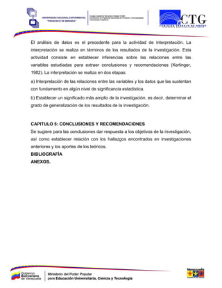 El análisis de datos es el precedente para la actividad de interpretación. La
interpretación se realiza en términos de los resultados de la investigación. Esta
actividad consiste en establecer inferencias sobre las relaciones entre las
variables estudiadas para extraer conclusiones y recomendaciones (Kerlinger,
1982). La interpretación se realiza en dos etapas:
a) Interpretación de las relaciones entre las variables y los datos que las sustentan
con fundamento en algún nivel de significancia estadística.
b) Establecer un significado más amplio de la investigación, es decir, determinar el
grado de generalización de los resultados de la investigación.
CAPITULO 5: CONCLUSIONES Y RECOMENDACIONES
Se sugiere para las conclusiones dar respuesta a los objetivos de la investigación,
así como establecer relación con los hallazgos encontrados en investigaciones
anteriores y los aportes de los teóricos.
BIBLIOGRAFÍA
ANEXOS.
 
