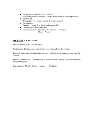  Interese polas cuestións éticas e políticas
Isonomía (igualdade ante a ley) e Isegoría (igualdade de dereitos políticos)
 Relativismo
Protágoras: “ O home é a medida de todas as cousas”
 Escepticismo
Gorgias: “Nada é. E se fose sería incognoscible”
 Utilitarismo. Mestres da retórica.
 Convencionalismo: distinción entre natureza e convención.
(Physis – Nomos)
SÓCRATES S. V a.c. (470 a.c.)
Obxecto de reflexión : Ética e Política
Rexeitamento do relativismo, escepticismo e convencionalismo dos sofistas.
Búsqueda da verdade , dunha ciencia obxectiva → Definición de conceptos universais. Ex:
Xustiza.
Método → Dialéctico ( Contraposición de ideas mediante o diálogo. Ten dous momentos:
Ironía e Maiéutica)
Intelectualismo Moral : O saber → virtude → felicidade.
 