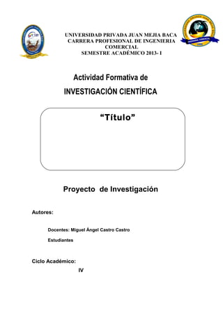 UNIVERSIDAD PRIVADA JUAN MEJIA BACA
CARRERA PROFESIONAL DE INGENIERIA
COMERCIAL
SEMESTRE ACADÉMICO 2013- I
Actividad Formativa de
INVESTIGACIÓN CIENTÍFICA
Autores:
Docentes: Miguel Ángel Castro Castro
Estudiantes
Ciclo Académico:
IV
Proyecto de Investigación
“Título”
 