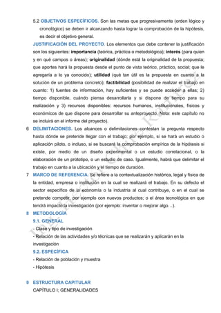 5.2 OBJETIVOS ESPECÍFICOS. Son las metas que progresivamente (orden lógico y
cronológico) se deben ir alcanzando hasta lograr la comprobación de la hipótesis,
es decir el objetivo general.
JUSTIFICACIÓN DEL PROYECTO. Los elementos que debe contener la justificación
son los siguientes: importancia (teórica, práctica o metodológica); interés (para quien
y en qué campos o áreas); originalidad (dónde está la originalidad de la propuesta;
que aportes hará la propuesta desde el punto de vista teórico, práctico, social; que le
agregaría a lo ya conocido); utilidad (qué tan útil es la propuesta en cuanto a la
solución de un problema concreto); factibilidad (posibilidad de realizar el trabajo en
cuanto: 1) fuentes de información, hay suficientes y se puede acceder a ellas; 2)
tiempo disponible, cuándo piensa desarrollarla y si dispone de tiempo para su
realización y 3) recursos disponibles: recursos humanos, institucionales, físicos y
económicos de que dispone para desarrollar su anteproyecto. Nota: este capítulo no
se incluirá en el informe del proyecto).
6 DELIMITACIONES. Los alcances o delimitaciones contestan la pregunta respecto
hasta dónde se pretende llegar con el trabajo; por ejemplo, si se hará un estudio o
aplicación piloto, o incluso, si se buscará la comprobación empírica de la hipótesis si
existe, por medio de un diseño experimental o un estudio correlacional, o la
elaboración de un prototipo, o un estudio de caso. Igualmente, habrá que delimitar el
trabajo en cuanto a la ubicación y el tiempo de duración.
7 MARCO DE REFERENCIA. Se refiere a la contextualización histórica, legal y física de
la entidad, empresa o institución en la cual se realizará el trabajo. En su defecto el
sector específico de la economía o la industria al cual contribuye, o en el cual se
pretende competir, por ejemplo con nuevos productos; o el área tecnológica en que
tendrá impacto la investigación (por ejemplo: inventar o mejorar algo…).
8 METODOLOGÍA
9.1. GENERAL
- Clase y tipo de investigación
- Relación de las actividades y/o técnicas que se realizarán y aplicarán en la
investigación
9.2. ESPECÍFICA
- Relación de población y muestra
- Hipótesis
9 ESTRUCTURA CAPITULAR
CAPÍTULO I; GENERALIDADES
 