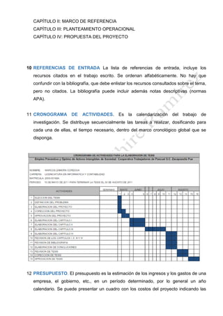 CAPÍTULO II: MARCO DE REFERENCIA
CAPÍTULO III: PLANTEAMIENTO OPERACIONAL
CAPÍTULO IV: PROPUESTA DEL PROYECTO
10 REFERENCIAS DE ENTRADA La lista de referencias de entrada, incluye los
recursos citados en el trabajo escrito. Se ordenan alfabéticamente. No hay que
confundir con la bibliografía, que debe enlistar los recursos consultados sobre el tema,
pero no citados. La bibliografía puede incluir además notas descriptivas (normas
APA).
11 CRONOGRAMA DE ACTIVIDADES. Es la calendarización del trabajo de
investigación. Se distribuye secuencialmente las tareas a realizar, dosificando para
cada una de ellas, el tiempo necesario, dentro del marco cronológico global que se
disponga.
12 PRESUPUESTO. El presupuesto es la estimación de los ingresos y los gastos de una
empresa, el gobierno, etc., en un período determinado, por lo general un año
calendario. Se puede presentar un cuadro con los costos del proyecto indicando las
 