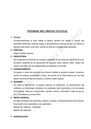INFORME DEL PROYECTO FINAL
1 TITULO
Fundamentalmente el título refleja el objetivo general del trabajo y cuando sea
pertinente delimitarlo espacial (lugar) y temporalmente (período al que se referirá el
estudio); esto último, ante todo, cuando se trate de investigaciones aplicadas.
2 PORTADA
(Según modelo adjunto)
3 DEDICATORIA
Se consignará únicamente los nombres y apellidos de las personas significativas en la
formación espiritual de los ejecutores del proyecto (Dios, padres, hijos). Deben ser
cortas y sencillas. No son obligatorias y no obedecen un formato.
4 AGRADECIMIENTO
Consignar a todas las personas que hicieron factible el proyecto (asesor, docentes,
centros de estudio, autoridades y otros). Se escribe en la mitad derecha de una hoja
aparte, la primera línea con sangría y el texto a doble espacio.
5 RESUMEN
Se indica la delimitación, el objetivo general, la justificación, el planteamiento del
problema, la metodología empleada, los resultados más importantes y las principales
conclusiones. Debe ser comprensible, sencillo, exacto e informativo, debe ocupar en
75 y 175 palabras (normas APA).
6 INDICE GENERAL
Se debe consignar los contenidos, gráficos, cuadros y demás elementos del proyecto.
Este reporte es en apartados y sub-apartados.
INDICE DE TABLAS – FIGURAS
INDICE DE ANEXOS
7 INTRODUCCIÓN
 
