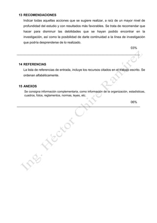 13 RECOMENDACIONES
Indicar todas aquellas acciones que se sugiere realizar, a raíz de un mayor nivel de
profundidad del estudio y con resultados más favorables. Se trata de recomendar que
hacer para disminuir las debilidades que se hayan podido encontrar en la
investigación, así como la posibilidad de darle continuidad a la línea de investigación
que podría desprenderse de lo realizado.
03%
14 REFERENCIAS
La lista de referencias de entrada, incluye los recursos citados en el trabajo escrito. Se
ordenan alfabéticamente.
15 ANEXOS
Se consigna información complementaria, como información de la organización, estadísticas,
cuadros, fotos, reglamentos, normas, leyes, etc.
06%
 