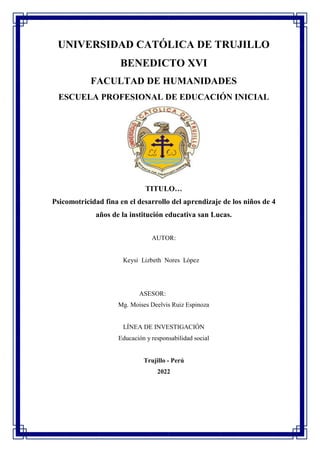 UNIVERSIDAD CATÓLICA DE TRUJILLO
BENEDICTO XVI
FACULTAD DE HUMANIDADES
ESCUELA PROFESIONAL DE EDUCACIÓN INICIAL
TITULO…
Psicomotricidad fina en el desarrollo del aprendizaje de los niños de 4
años de la institución educativa san Lucas.
AUTOR:
Keysi Lizbeth Nores López
ASESOR:
Mg. Moises Deelvis Ruiz Espinoza
LÍNEA DE INVESTIGACIÓN
Educación y responsabilidad social
Trujillo - Perú
2022
 