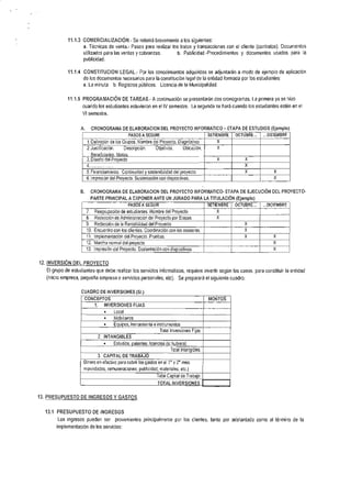 11,1.3 COMERCIALIZACIÓN.- Se referirá brevemente a los siguientes:
                    a. Técnicas de venta.- Pasos para realizar los tratos y transacciones con el cliente (contratos). Documentos
                    utilizados para las ventas y cobranzas. b. Publicidad.-Procedimientos y documentos usados para ia
                       publicidad.

             11,1.4 C0NSTITUCION LEGAL.- Por los conocimientos adquiridos se adjuntarán a modo de ejemplo de aplicación
                       de los documentos necesarios para la constitución legal de la entidad formada por los estudiantes:
                       a. La minuta, b. Registros públicos. Licencia de la Municipalidad.


             11 .1   .5 PROGMMACIÓN               DE TAREAS.- A continuación se presentarán dos cronogramas, La primera ya se hizo
                      cuando los estudiantes estuvieron en el lV semestre, La segunda se hará cuando los estudiantes estén en el
                      Vl semestre.


                      A.     CRONOGRAMA DE ELABORACION DEL PROYECTO INFORMATICO                           -   ETAPA DE ESTUDIOS (EJempIo)
                                                       PASOS A SEGUIR                             SETIEMBRE      OCTUBRE...   ...DICIEMBRE

                        1. Definición de los Grupos, Nombre del Proyecto, Diaqnóstico                 X
                        2.   Justificación, Descripción. Objetivos,                  Ubicación,       X
                             Ronofiniarino    IIaloc
                        3. Diseño del Proyecto                                                        X                X
                        4                                                                                              x
                        5. Financiamiento, Continuidad v sostenibilidad del provecto,                                  x           X

                        6, Impresión del Proyecto. Sustentación con diaposit¡vas.                                                  X


                      B,     CRONOGRAMA DE ELABORACION DEL PROYECTO INFORMATICO. ETAPA DE EJECUCIÓN DEL PROYECTO-
                             PARTE PRINCIPAL A EXPoNER ANTE UN JURADo                     PAM LA TITULACIÓN (Ejemplo)
                                                       PASOS A SEGUIR                             SETIEMBRE      OCTUBRE...   ,..DICIEMBRE
                        7,     Reaqrupación de estudiantes. Nombre del Proyecto
                        8,     Redacción de Administración del Provecto oor Etaoas                   X

                        9.     Redacción de la Rentabilidad del Proyecto                                             X

                        10,    Encuentro con los clientes. Coordinación con los asesores,                            X

                        11,    lmplementación del Provecto. Pruebas                                                  X             X
                        12.    l4archa normal del orovecto                                                                        X
                        13.    lmpresión del Provecto, Sustentación con diapositivas                                               X



12. INVERSIÓN DEL PROYECTO
   El grupo de esiudiantes que debe realizar los servicios informáticos, requiere invertir según los casos, para constituir la entidad
   (micro empresa, pequeña empresa o servicios personales,                 etc).   Se preparará el siguiente cuadro:


                      cUADRO DE TNVERSTONES (Si.)
                       CONCEPTOS                                                                  MONTOS
                               1.    INVERSIONES FIJAS
                                     o       Local
                                     o       Mobiiiarios
                                     .       Equipos, herramienta e instrumentos
                                                                        Total lnversiones Fiias
                                 2, INTANGIBLES
                                     .       Estudios, patentes, licencias (si hubiera)
                                                                              Total lntanoibles
                                 3. CAPITAL       DE   TMBAJO
                       Dinero en efectivo para cubrir los gastos en el '1" y 2" mes:
                       movilidades, remuneraciones, publicidad, materiales, etc.)
                                                                      Total Capital de Trabaio
                                                                      TOTAL INVERSIONFS


13. PRESUPUESTO DE INGRESOS Y GASTOS


  13.1 PRESUPUESTO DE INGRESOS
        Los ingresos pueden          ser     provenientes principalmente por los clientes, tanto por adelantado como al término de la
        implementación de los servicios:
 
