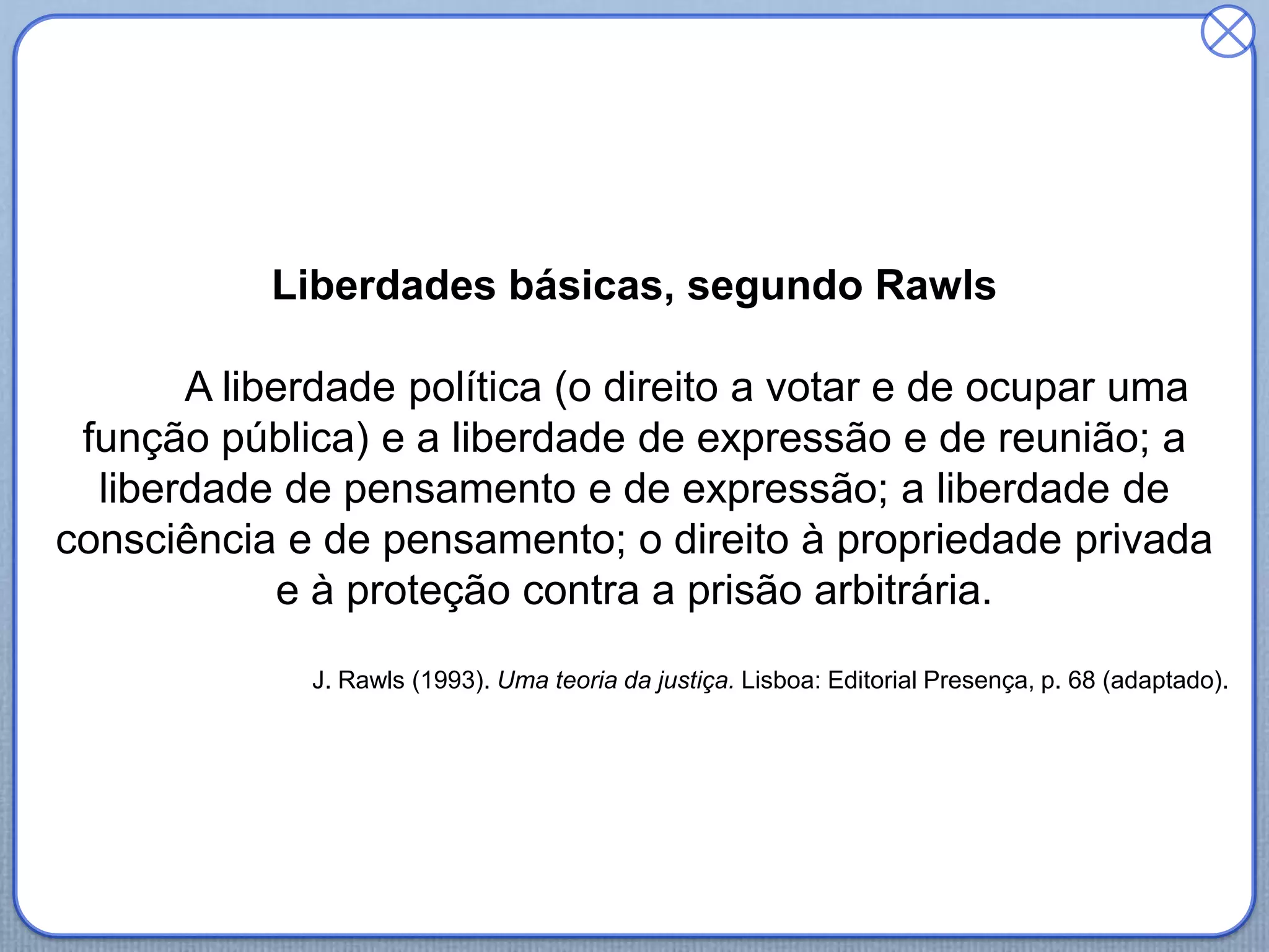 Liberdades básicas, segundo Rawls
A liberdade política (o direito a votar e de ocupar uma
função pública) e a liberdade de expressão e de reunião; a
liberdade de pensamento e de expressão; a liberdade de
consciência e de pensamento; o direito à propriedade privada
e à proteção contra a prisão arbitrária.
J. Rawls (1993). Uma teoria da justiça. Lisboa: Editorial Presença, p. 68 (adaptado).
 
