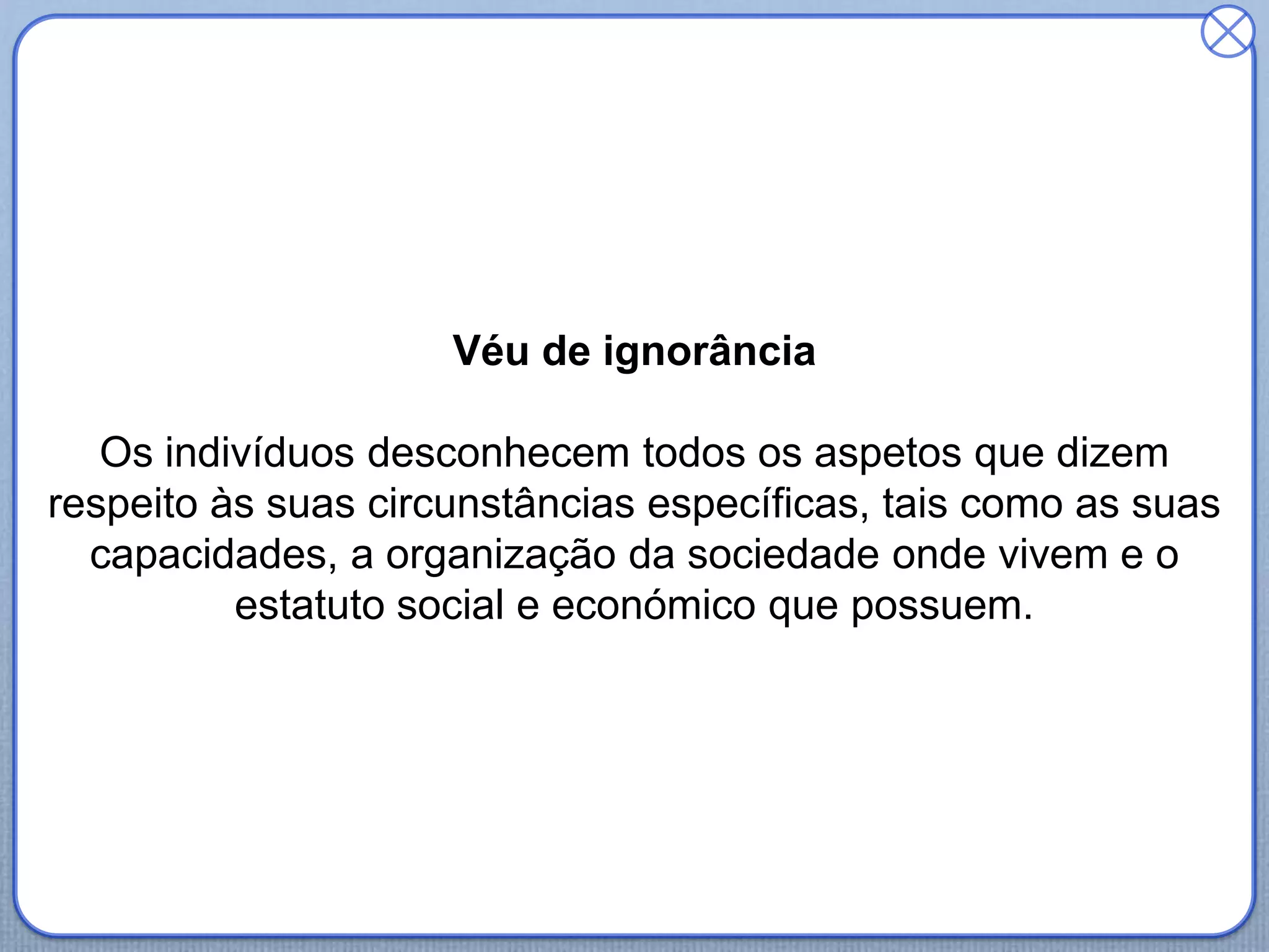 Véu de ignorância
Os indivíduos desconhecem todos os aspetos que dizem
respeito às suas circunstâncias específicas, tais como as suas
capacidades, a organização da sociedade onde vivem e o
estatuto social e económico que possuem.
 