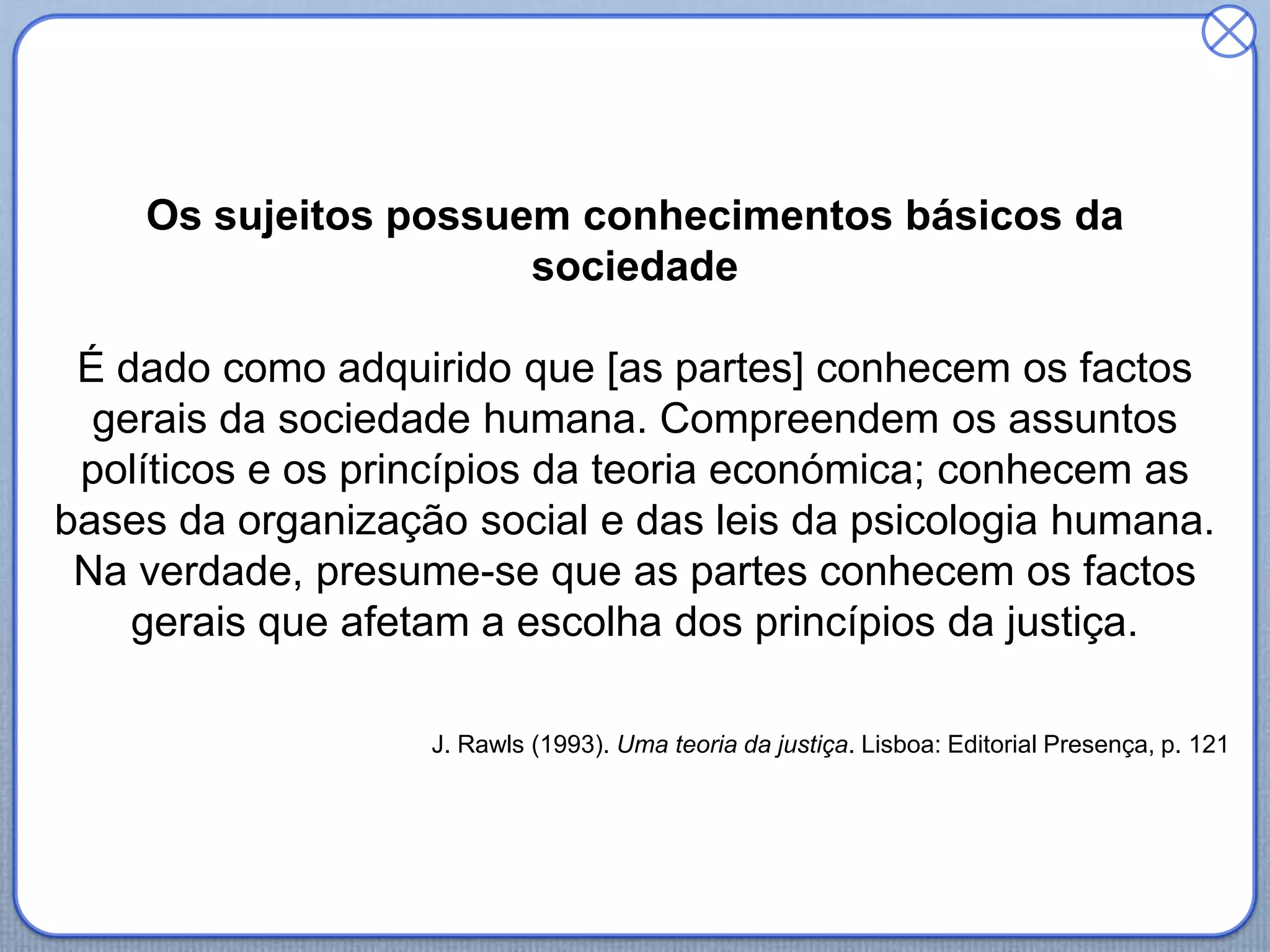 Os sujeitos possuem conhecimentos básicos da
sociedade
É dado como adquirido que [as partes] conhecem os factos
gerais da sociedade humana. Compreendem os assuntos
políticos e os princípios da teoria económica; conhecem as
bases da organização social e das leis da psicologia humana.
Na verdade, presume-se que as partes conhecem os factos
gerais que afetam a escolha dos princípios da justiça.
J. Rawls (1993). Uma teoria da justiça. Lisboa: Editorial Presença, p. 121
 