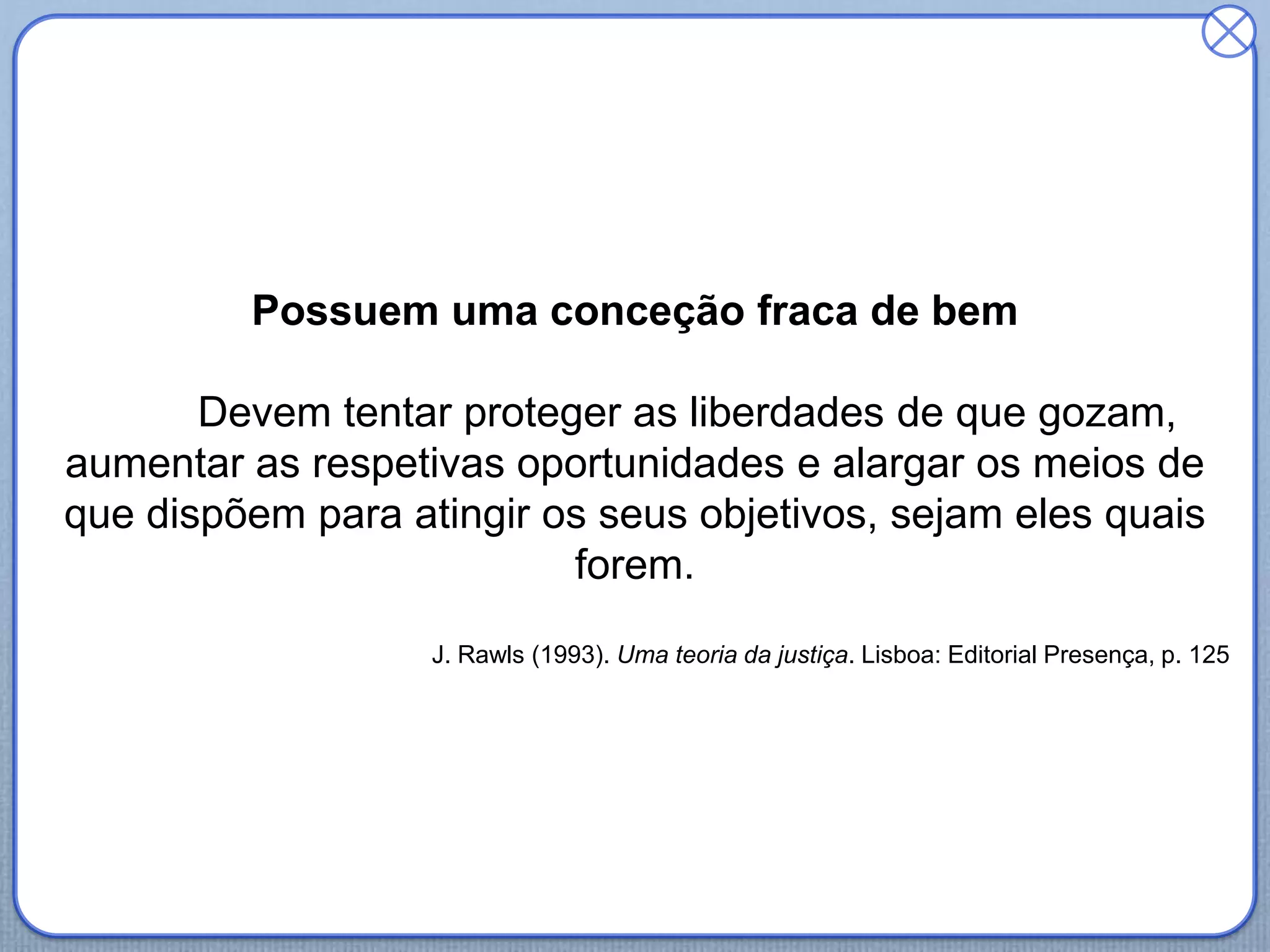 Possuem uma conceção fraca de bem
Devem tentar proteger as liberdades de que gozam,
aumentar as respetivas oportunidades e alargar os meios de
que dispõem para atingir os seus objetivos, sejam eles quais
forem.
J. Rawls (1993). Uma teoria da justiça. Lisboa: Editorial Presença, p. 125
 
