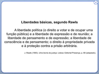 Liberdades básicas, segundo Rawls
A liberdade política (o direito a votar e de ocupar uma
função pública) e a liberdade de expressão e de reunião; a
liberdade de pensamento e de expressão; a liberdade de
consciência e de pensamento; o direito à propriedade privada
e à proteção contra a prisão arbitrária.
J. Rawls (1993). Uma teoria da justiça. Lisboa: Editorial Presença, p. 68 (adaptado).
 