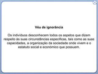 Véu de ignorância
Os indivíduos desconhecem todos os aspetos que dizem
respeito às suas circunstâncias específicas, tais como as suas
capacidades, a organização da sociedade onde vivem e o
estatuto social e económico que possuem.
 