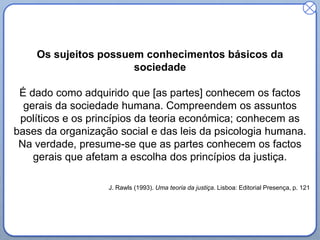 Os sujeitos possuem conhecimentos básicos da
sociedade
É dado como adquirido que [as partes] conhecem os factos
gerais da sociedade humana. Compreendem os assuntos
políticos e os princípios da teoria económica; conhecem as
bases da organização social e das leis da psicologia humana.
Na verdade, presume-se que as partes conhecem os factos
gerais que afetam a escolha dos princípios da justiça.
J. Rawls (1993). Uma teoria da justiça. Lisboa: Editorial Presença, p. 121
 