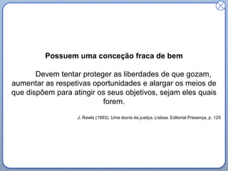 Possuem uma conceção fraca de bem
Devem tentar proteger as liberdades de que gozam,
aumentar as respetivas oportunidades e alargar os meios de
que dispõem para atingir os seus objetivos, sejam eles quais
forem.
J. Rawls (1993). Uma teoria da justiça. Lisboa: Editorial Presença, p. 125
 