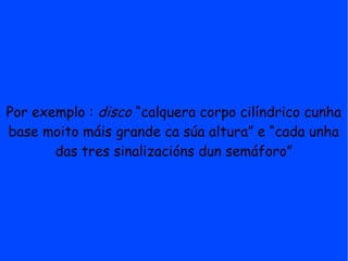 Por exemplo : disco “calquera corpo cilíndrico cunha
base moito máis grande ca súa altura” e “cada unha
       das tres sinalizacións dun semáforo”
 